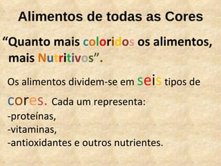 Alimentos de todas as Cores “ Quanto mais  c o l o r i d o s  os alimentos,  mais  N u t r i t i v o s”. Os alimentos dividem-se em  s e i s  tipos de  c o r e s.  Cada um representa:  -proteínas,  -vitaminas,  -antioxidantes e outros nutrientes.  