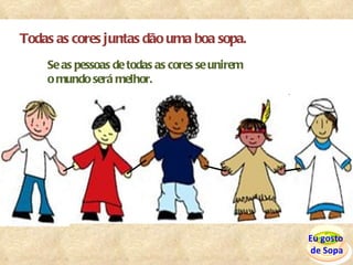 Todas as cores juntas dão uma boa sopa. Se as pessoas de todas as cores se unirem  o mundo será melhor. Eu gosto  de Sopa 