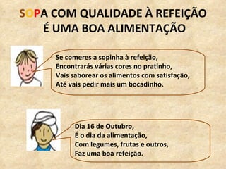 S O P A COM QUALIDADE À REFEIÇÃO É UMA BOA ALIMENTAÇÃO Se comeres a sopinha à refeição, Encontrarás várias cores no pratinho, Vais saborear os alimentos com satisfação, Até vais pedir mais um bocadinho. Dia 16 de Outubro, É o dia da alimentação, Com legumes, frutas e outros, Faz uma boa refeição. 