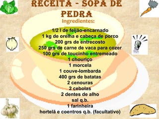 receita - SOpa de
     pedra
           Ingredientes:
       1/2 l de feijão-encarnado
  1 kg de orelha e cabeça de porco
        200 grs de entrecosto
 250 grs de carne de vaca para cozer
   100 grs de toucinho entremeado
               1 chouriço
                1 morcela
           1 couve-lombarda
          400 grs de batatas
               2 cenouras
                2 cebolas
            2 dentes de alho
                 sal q.b.
               1 farinheira
 hortelã e coentros q.b. (facultativo)
 