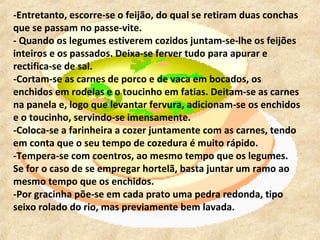 -Entretanto, escorre-se o feijão, do qual se retiram duas conchas
que se passam no passe-vite.
- Quando os legumes estiverem cozidos juntam-se-lhe os feijões
inteiros e os passados. Deixa-se ferver tudo para apurar e
rectifica-se de sal.
-Cortam-se as carnes de porco e de vaca em bocados, os
enchidos em rodelas e o toucinho em fatias. Deitam-se as carnes
na panela e, logo que levantar fervura, adicionam-se os enchidos
e o toucinho, servindo-se imensamente.
-Coloca-se a farinheira a cozer juntamente com as carnes, tendo
em conta que o seu tempo de cozedura é muito rápido.
-Tempera-se com coentros, ao mesmo tempo que os legumes.
Se for o caso de se empregar hortelã, basta juntar um ramo ao
mesmo tempo que os enchidos.
-Por gracinha põe-se em cada prato uma pedra redonda, tipo
seixo rolado do rio, mas previamente bem lavada.
 