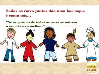 Todas as cores juntas dão uma boa sopa,
é como nós…
“Se as pessoas de todas as cores se unirem
o mundo será melhor.”




                                             Eu gosto
                                             de Sopa
 