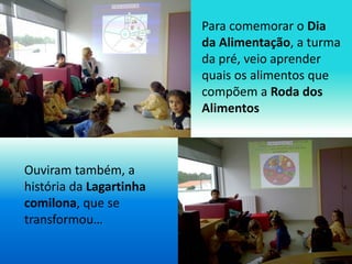 Para comemorar o Dia 
da Alimentação, a turma 
da pré, veio aprender 
quais os alimentos que 
compõem a Roda dos 
Alimento...