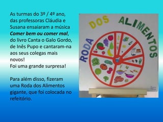 As turmas do 3º / 4º ano, 
das professoras Cláudia e 
Susana ensaiaram a música 
Comer bem ou comer mal, 
do livro Canta o Galo Gordo, 
de Inês Pupo e cantaram-na 
aos seus colegas mais 
novos! 
Foi uma grande surpresa! 
Para além disso, fizeram 
uma Roda dos Alimentos 
gigante, que foi colocada no 
refeitório. 
 