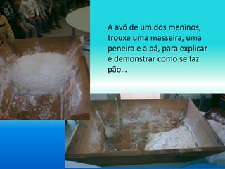 A avó de um dos meninos, 
trouxe uma masseira, uma 
peneira e a pá, para explicar 
e demonstrar como se faz 
pão… 
 