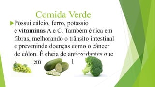 Comida Verde
Possui cálcio, ferro, potássio
e vitaminas A e C. Também é rica em
fibras, melhorando o trânsito intestinal
e prevenindo doenças como o câncer
de cólon. É cheia de antioxidantes que
combatem os radicais livres.
 