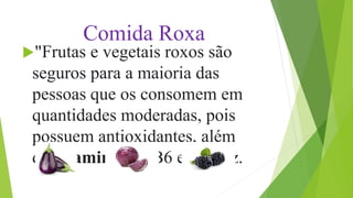 Comida Roxa
"Frutas e vegetais roxos são
seguros para a maioria das
pessoas que os consomem em
quantidades moderadas, pois
possuem antioxidantes, além
de vitaminas A, B6 e C", diz.
 