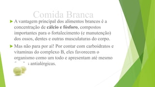Comida Branca
 A vantagem principal dos alimentos brancos é a
concentração de cálcio e fósforo, compostos
importantes para o fortalecimento (e manutenção)
dos ossos, dentes e outras musculaturas do corpo.
 Mas não para por aí! Por contar com carboidratos e
vitaminas do complexo B, eles favorecem o
organismo como um todo e apresentam até mesmo
funções antialérgicas.
 