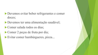  Devemos evitar beber refrigerantes e comer
doces;
 Devemos ter uma alimentação saudável;
 Comer salada todos os dias;
 Comer 2 peças de fruta por dia;
 Evitar comer hambúrgueres, pizza...
 