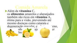 Comida Amarela
Além da vitamina C,
os alimentos amarelos e alaranjados
também são ricos em vitamina A,
ótima para a visão, prevenindo até
mesmo doenças como catarata e
degeneração macular, e o betacaroteno,
muito conhecido por ajudar a manter
um belo bronzeado.
 