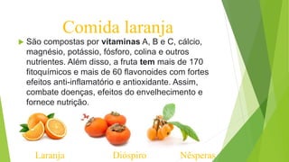 Comida laranja
 São compostas por vitaminas A, B e C, cálcio,
magnésio, potássio, fósforo, colina e outros
nutrientes. Além disso, a fruta tem mais de 170
fitoquímicos e mais de 60 flavonoides com fortes
efeitos anti-inflamatório e antioxidante. Assim,
combate doenças, efeitos do envelhecimento e
fornece nutrição.
Laranja Dióspiro Nêsperas
 