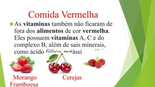 Comida Vermelha
As vitaminas também não ficaram de
fora dos alimentos de cor vermelha.
Eles possuem vitaminas A, C e do
complexo B, além de sais minerais,
como ácido fólico, potássio e cálcio.
Morango Cerejas
Framboesa
 