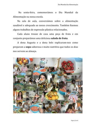 Dia Mundial da Alimentação



     Na sexta-feira, comemorámos o Dia Mundial da
Alimentação na nossa escola.
    Na sala de aula, conversámos sobre a alimentação
saudável e adequada ao nosso crescimento. Também fizemos
alguns trabalhos de expressão plástica relacionados.
    Cada aluno trouxe de casa uma peça de fruta e em
conjunto preparámos uma deliciosa salada de fruta.
    A dona Augusta e a dona Inês explicaram-nos como
preparam a sopa saborosa e muito nutritiva que todos os dias
nos servem ao almoço.




                                                          Página 2 de 4
 