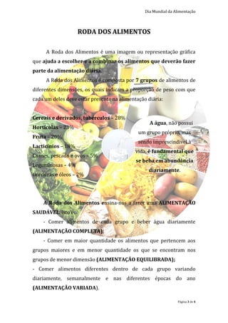 Dia Mundial da Alimentação



                    RODA DOS ALIMENTOS

     A Roda dos Alimentos é uma imagem ou representação gráfica
que ajuda a escolher e a combinar os alimentos que deverão fazer
parte da alimentação diária.
     A Roda dos Alimentos é composta por 7 grupos de alimentos de
diferentes dimensões, os quais indicam a proporção de peso com que
cada um deles deve estar presente na alimentação diária:


Cereais e derivados, tubérculos – 28%
                                                  A água, não possui
Hortícolas – 23%
                                             um grupo próprio, mas
Fruta – 20%
                                             sendo imprescindível à
Lacticínios – 18%
                                            vida, é fundamental que
Carnes, pescado e ovos – 5%
                                            se beba em abundância
Leguminosas – 4%
                                                 diariamente.
Gorduras e óleos – 2%




    A Roda dos Alimentos ensina-nos a fazer uma ALIMENTAÇÃO
SAUDÁVEL, isto é:
    - Comer alimentos de cada grupo e beber água diariamente
(ALIMENTAÇÃO COMPLETA);
    - Comer em maior quantidade os alimentos que pertencem aos
grupos maiores e em menor quantidade os que se encontram nos
grupos de menor dimensão (ALIMENTAÇÃO EQUILIBRADA);
- Comer alimentos diferentes dentro de cada grupo variando
diariamente, semanalmente e nas diferentes épocas do ano
(ALIMENTAÇÃO VARIADA).

                                                                Página 3 de 4
 