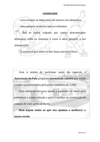 Dia Mundial da Alimentação



                          CONSELHOS

    - Lava sempre as mãos antes de tocares nos alimentos;

    - Lava sempre os dentes após as refeições;

    - Não te sintas culpado por comer determinados

alimentos, evita os excessos e varia o mais possível a tua

alimentação;

    - É essencial que todos os dias faças exercício físico.




    Com o intuito de participar neste dia especial, a

Associação de Pais preparou marmelada caseira que vende

a todos os interessados pelo preço simbólico de 1,50€.

    Esta coleta servirá para ajudar a aquisição de vasos para

embelezar a nossa entrada e para o auxiliar na construção de

campos de mini-golfe na escola.

    Bem hajam todos os que nos ajudam a melhorar a

nossa escola.




                                                              Página 4 de 4
 