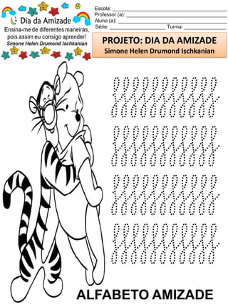 Escola: _________________________________________
Professor (a): ____________________________________
Aluno (a): _______________________________________
Série: ____________________ Turma: _______________
PROJETO: DIA DA AMIZADE
Simone Helen Drumond Ischkanian
ALFABETO AMIZADE
fffffffffff
fffffffffff
fffffffffff
fffffffffff
 