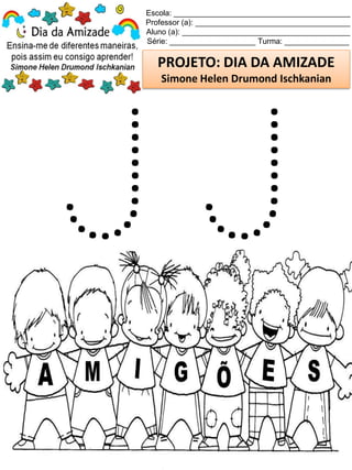 Escola: _________________________________________
Professor (a): ____________________________________
Aluno (a): _______________________________________
Série: ____________________ Turma: _______________
PROJETO: DIA DA AMIZADE
Simone Helen Drumond Ischkanian
 