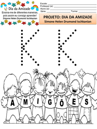 Escola: _________________________________________
Professor (a): ____________________________________
Aluno (a): _______________________________________
Série: ____________________ Turma: _______________
PROJETO: DIA DA AMIZADE
Simone Helen Drumond Ischkanian
 