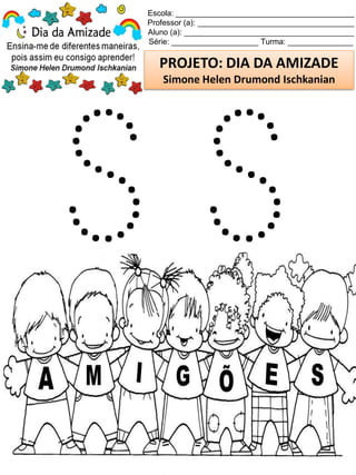 Escola: _________________________________________
Professor (a): ____________________________________
Aluno (a): _______________________________________
Série: ____________________ Turma: _______________
PROJETO: DIA DA AMIZADE
Simone Helen Drumond Ischkanian
 