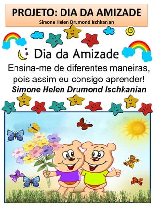 PROJETO: DIA DA AMIZADE
Simone Helen Drumond Ischkanian
Ensina-me de diferentes maneiras,
pois assim eu consigo aprender!
Simone Helen Drumond Ischkanian
 