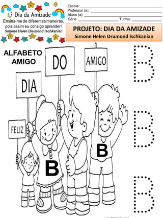 Escola: _________________________________________
Professor (a): ____________________________________
Aluno (a): _______________________________________
Série: ____________________ Turma: _______________
PROJETO: DIA DA AMIZADE
Simone Helen Drumond Ischkanian
ALFABETO
AMIGO
B
B
B
B
B
 