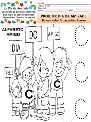 Escola: _________________________________________
Professor (a): ____________________________________
Aluno (a): _______________________________________
Série: ____________________ Turma: _______________
PROJETO: DIA DA AMIZADE
Simone Helen Drumond Ischkanian
ALFABETO
AMIGO
C
C
C
C
C
 