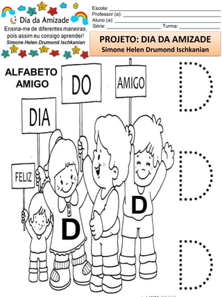Escola: _________________________________________
Professor (a): ____________________________________
Aluno (a): _______________________________________
Série: ____________________ Turma: _______________
PROJETO: DIA DA AMIZADE
Simone Helen Drumond Ischkanian
ALFABETO
AMIGO
D
D
D
D
D
 