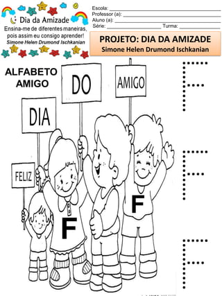 Escola: _________________________________________
Professor (a): ____________________________________
Aluno (a): _______________________________________
Série: ____________________ Turma: _______________
PROJETO: DIA DA AMIZADE
Simone Helen Drumond Ischkanian
ALFABETO
AMIGO
F
F
F
F
F
 