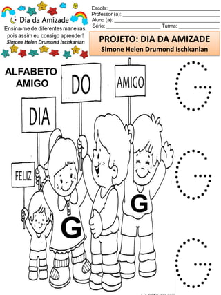 Escola: _________________________________________
Professor (a): ____________________________________
Aluno (a): _______________________________________
Série: ____________________ Turma: _______________
PROJETO: DIA DA AMIZADE
Simone Helen Drumond Ischkanian
ALFABETO
AMIGO
G
G
G
G
G
 