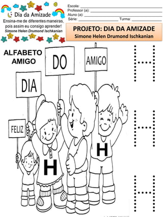 Escola: _________________________________________
Professor (a): ____________________________________
Aluno (a): _______________________________________
Série: ____________________ Turma: _______________
PROJETO: DIA DA AMIZADE
Simone Helen Drumond Ischkanian
ALFABETO
AMIGO
H
H
H
H
H
 