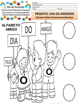 Escola: _________________________________________
Professor (a): ____________________________________
Aluno (a): _______________________________________
Série: ____________________ Turma: _______________
PROJETO: DIA DA AMIZADE
Simone Helen Drumond Ischkanian
ALFABETO
AMIGO
O
O
O
O
O
 
