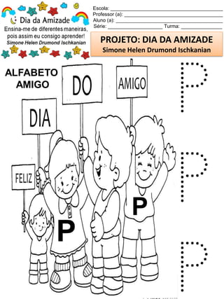 Escola: _________________________________________
Professor (a): ____________________________________
Aluno (a): _______________________________________
Série: ____________________ Turma: _______________
PROJETO: DIA DA AMIZADE
Simone Helen Drumond Ischkanian
ALFABETO
AMIGO
P
P
P
P
P
 