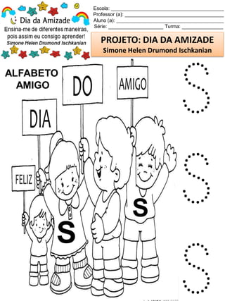 Escola: _________________________________________
Professor (a): ____________________________________
Aluno (a): _______________________________________
Série: ____________________ Turma: _______________
PROJETO: DIA DA AMIZADE
Simone Helen Drumond Ischkanian
ALFABETO
AMIGO
S
S
S
S
S
 