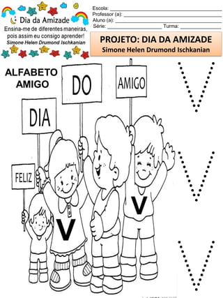 Escola: _________________________________________
Professor (a): ____________________________________
Aluno (a): _______________________________________
Série: ____________________ Turma: _______________
PROJETO: DIA DA AMIZADE
Simone Helen Drumond Ischkanian
ALFABETO
AMIGO
V
V
V
V
V
 