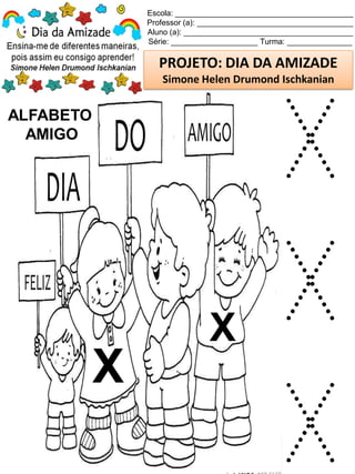 Escola: _________________________________________
Professor (a): ____________________________________
Aluno (a): _______________________________________
Série: ____________________ Turma: _______________
PROJETO: DIA DA AMIZADE
Simone Helen Drumond Ischkanian
ALFABETO
AMIGO
X
X
X
X
X
 