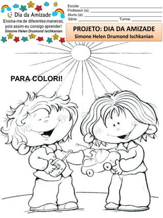 Escola: _________________________________________
Professor (a): ____________________________________
Aluno (a): _______________________________________
Série: ____________________ Turma: _______________
PROJETO: DIA DA AMIZADE
Simone Helen Drumond Ischkanian
PARA COLORI!
 