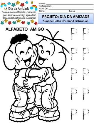 Escola: _________________________________________
Professor (a): ____________________________________
Aluno (a): _______________________________________
Série: ____________________ Turma: _______________
PROJETO: DIA DA AMIZADE
Simone Helen Drumond Ischkanian
ALFABETO AMIGO
P P
P P
P P
P P
P P
 