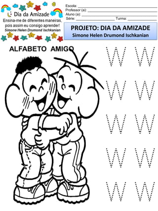 Escola: _________________________________________
Professor (a): ____________________________________
Aluno (a): _______________________________________
Série: ____________________ Turma: _______________
PROJETO: DIA DA AMIZADE
Simone Helen Drumond Ischkanian
ALFABETO AMIGO
W W
W W
W W
W W
W W
 