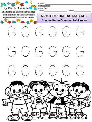 Escola: _________________________________________
Professor (a): ____________________________________
Aluno (a): _______________________________________
Série: ____________________ Turma: _______________
PROJETO: DIA DA AMIZADE
Simone Helen Drumond Ischkanian
G G G G G G
G G G G G G
G G G G G G
 