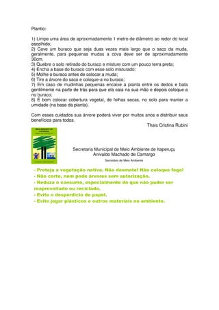 Plantio:

1) Limpe uma área de aproximadamente 1 metro de diâmetro ao redor do local
escolhido;
2) Cave um buraco que seja duas vezes mais largo que o saco da muda,
geralmente, para pequenas mudas a cova deve ser de aproximadamente
30cm.
3) Quebre o solo retirado do buraco e misture com um pouco terra preta;
4) Encha a base do buraco com esse solo misturado;
5) Molhe o buraco antes de colocar a muda;
6) Tire a árvore do saco e coloque-a no buraco;
7) Em caso de mudinhas pequenas encaixe a planta entre os dedos e bata
gentilmente na parte de trás para que ela caia na sua mão e depois coloque-a
no buraco;
8) É bom colocar cobertura vegetal, de folhas secas, no solo para manter a
umidade (na base da planta).

Com esses cuidados sua árvore poderá viver por muitos anos e distribuir seus
benefícios para todos.
                                                       Thais Cristina Rubini




                    Secretaria Municipal de Meio Ambiente de Itaperuçu
                              Anivaldo Machado de Camargo
                                   Secretário de Meio Ambiente


 - Proteja a vegetação nativa. Não desmate! Não coloque fogo!
 - Não corte, nem pode árvores sem autorização.
 - Reduza o consumo, especialmente do que não puder ser
 reaproveitado ou reciclado.
 - Evite o desperdício de papel.
 - Evite jogar plásticos e outros materiais no ambiente.
 