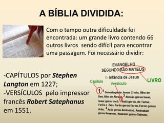A BÍBLIA DIVIDIDA:
            Com o tempo outra dificuldade foi
            encontrada: um grande livro contendo 66
            outros livros sendo difícil para encontrar
            uma passagem. Foi necessário dividir:


-CAPÍTULOS por Stephen
Langton em 1227;
-VERSÍCULOS pelo impressor
francês Robert Satephanus
em 1551.
 