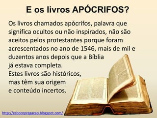 E os livros APÓCRIFOS?
   Os livros chamados apócrifos, palavra que
   significa ocultos ou não inspirados, não são
   aceitos pelos protestantes porque foram
   acrescentados no ano de 1546, mais de mil e
   duzentos anos depois que a Bíblia
   já estava completa.
   Estes livros são históricos,
   mas têm sua origem
   e conteúdo incertos.


http://esbocopregacao.blogspot.com/
 