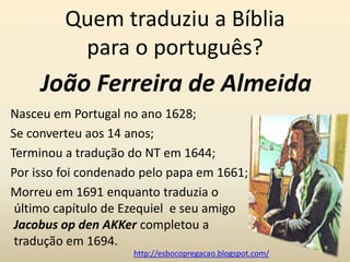 Quem traduziu a Bíblia
          para o português?
     João Ferreira de Almeida
Nasceu em Portugal no ano 1628;
Se converteu aos 14 anos;
Terminou a tradução do NT em 1644;
Por isso foi condenado pelo papa em 1661;
Morreu em 1691 enquanto traduzia o
 último capítulo de Ezequiel e seu amigo
 Jacobus op den AKKer completou a
 tradução em 1694.
                     http://esbocopregacao.blogspot.com/
 