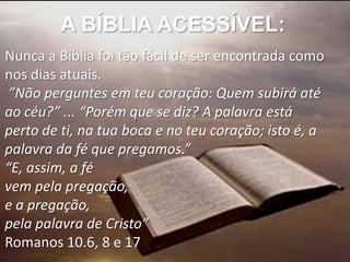 A BÍBLIA ACESSÍVEL:
Nunca a Bíblia foi tão fácil de ser encontrada como
nos dias atuais.
 ”Não perguntes em teu coração: Quem subirá até
ao céu?” ... “Porém que se diz? A palavra está
perto de ti, na tua boca e no teu coração; isto é, a
palavra da fé que pregamos.”
“E, assim, a fé
vem pela pregação,
e a pregação,
pela palavra de Cristo”
Romanos 10.6, 8 e 17
 