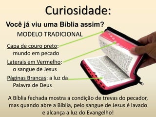 Curiosidade:
Você já viu uma Bíblia assim?
   MODELO TRADICIONAL
Capa de couro preto:
  mundo em pecado
Laterais em Vermelho:
  o sangue de Jesus
Páginas Brancas: a luz da
  Palavra de Deus

A Bíblia fechada mostra a condição de trevas do pecador,
mas quando abre a Bíblia, pelo sangue de Jesus é lavado
              e alcança a luz do Evangelho!
 