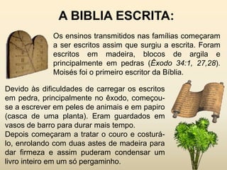 A BIBLIA ESCRITA:
             Os ensinos transmitidos nas famílias começaram
             a ser escritos assim que surgiu a escrita. Foram
             escritos em madeira, blocos de argila e
             principalmente em pedras (Êxodo 34:1, 27,28).
             Moisés foi o primeiro escritor da Bíblia.

Devido às dificuldades de carregar os escritos
em pedra, principalmente no êxodo, começou-
se a escrever em peles de animais e em papiro
(casca de uma planta). Eram guardados em
vasos de barro para durar mais tempo.
Depois começaram a tratar o couro e costurá-
lo, enrolando com duas astes de madeira para
dar firmeza e assim puderam condensar um
livro inteiro em um só pergaminho.
 