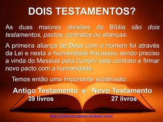 DOIS TESTAMENTOS?
As duas maiores divisões da Bíblia são dois
testamentos, pactos, contratos ou alianças.
A primeira aliança de Deus com o homem foi através
da Lei e nesta a humanidade fracassou sendo preciso
a vinda do Messias para cumprir este contrato e firmar
novo pacto com a humanidade.
  Temos então uma importante subdivisão:
  Antigo Testamento e Novo Testamento
       39 livros                                 27 livros

               http://esbocopregacao.blogspot.com/
 