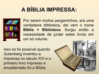 A BÍBLIA IMPRESSA:
           Por serem muitos pergaminhos, era uma
           verdadeira biblioteca, daí vem o nome
           Bíblia = Biblioteca. Surgiu então a
           necessidade de juntar estes livros em
           um só volume.

Isso só foi possível quando
Gutenberg inventou a
imprensa no século XVI e o
primeiro livro impresso e
encadernado foi a Bíblia.
 