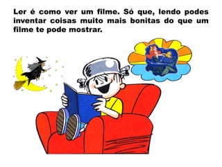 Ler é como ver um filme. Só que, lendo podes
inventar coisas muito mais bonitas do que um
filme te pode mostrar.

 