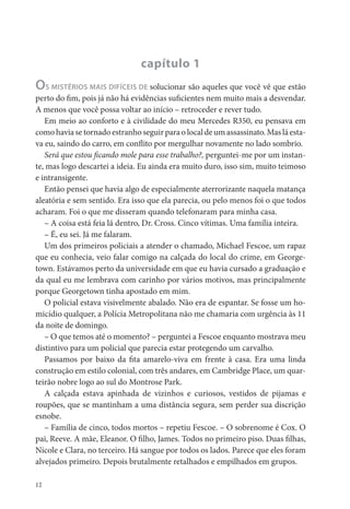 capítulo 1
OS MISTÉRIOS MAIS DIFÍCEIS DE solucionar são aqueles que você vê que estão
perto do m, pois já não há evidências su cientes nem muito mais a desvendar.
A menos que você possa voltar ao início – retroceder e rever tudo.
   Em meio ao conforto e à civilidade do meu Mercedes R350, eu pensava em
como havia se tornado estranho seguir para o local de um assassinato. Mas lá esta-
va eu, saindo do carro, em con ito por mergulhar novamente no lado sombrio.
   Será que estou cando mole para esse trabalho?, perguntei-me por um instan-
te, mas logo descartei a ideia. Eu ainda era muito duro, isso sim, muito teimoso
e intransigente.
   Então pensei que havia algo de especialmente aterrorizante naquela matança
aleatória e sem sentido. Era isso que ela parecia, ou pelo menos foi o que todos
acharam. Foi o que me disseram quando telefonaram para minha casa.
   – A coisa está feia lá dentro, Dr. Cross. Cinco vítimas. Uma família inteira.
   – É, eu sei. Já me falaram.
   Um dos primeiros policiais a atender o chamado, Michael Fescoe, um rapaz
que eu conhecia, veio falar comigo na calçada do local do crime, em George-
town. Estávamos perto da universidade em que eu havia cursado a graduação e
da qual eu me lembrava com carinho por vários motivos, mas principalmente
porque Georgetown tinha apostado em mim.
   O policial estava visivelmente abalado. Não era de espantar. Se fosse um ho-
micídio qualquer, a Polícia Metropolitana não me chamaria com urgência às 11
da noite de domingo.
   – O que temos até o momento? – perguntei a Fescoe enquanto mostrava meu
distintivo para um policial que parecia estar protegendo um carvalho.
   Passamos por baixo da ta amarelo-viva em frente à casa. Era uma linda
construção em estilo colonial, com três andares, em Cambridge Place, um quar-
teirão nobre logo ao sul do Montrose Park.
   A calçada estava apinhada de vizinhos e curiosos, vestidos de pijamas e
roupões, que se mantinham a uma distância segura, sem perder sua discrição
esnobe.
   – Família de cinco, todos mortos – repetiu Fescoe. – O sobrenome é Cox. O
pai, Reeve. A mãe, Eleanor. O lho, James. Todos no primeiro piso. Duas lhas,
Nicole e Clara, no terceiro. Há sangue por todos os lados. Parece que eles foram
alvejados primeiro. Depois brutalmente retalhados e empilhados em grupos.

12
 